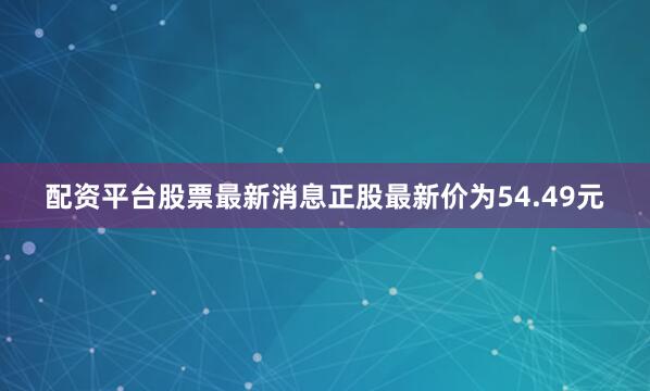 配资平台股票最新消息正股最新价为54.49元
