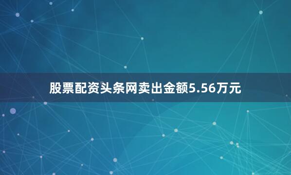 股票配资头条网卖出金额5.56万元