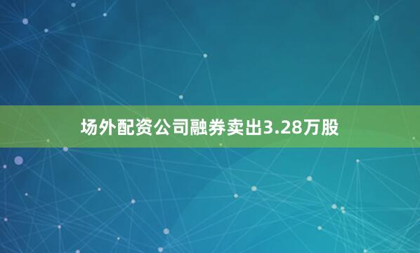 场外配资公司融券卖出3.28万股