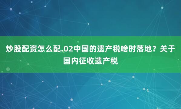 炒股配资怎么配.02中国的遗产税啥时落地？关于国内征收遗产税
