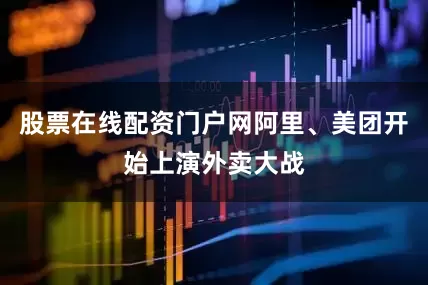 股票在线配资门户网阿里、美团开始上演外卖大战