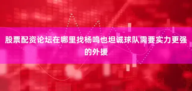 股票配资论坛在哪里找杨鸣也坦诚球队需要实力更强的外援