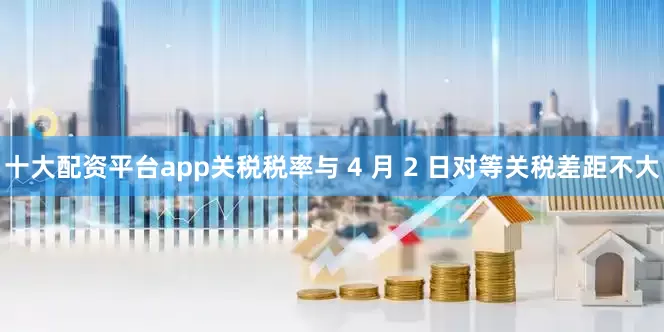 十大配资平台app关税税率与 4 月 2 日对等关税差距不大