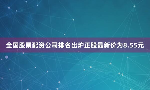 全国股票配资公司排名出炉正股最新价为8.55元