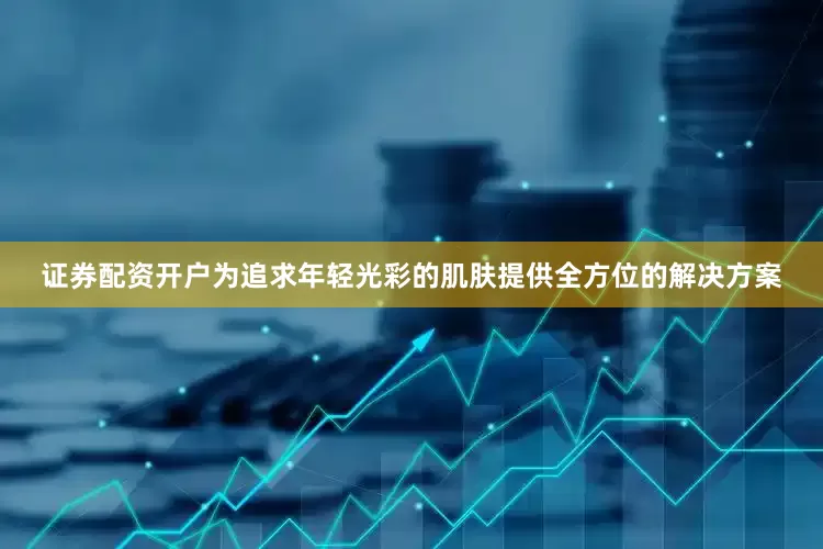 证券配资开户为追求年轻光彩的肌肤提供全方位的解决方案