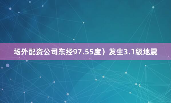 场外配资公司东经97.55度）发生3.1级地震
