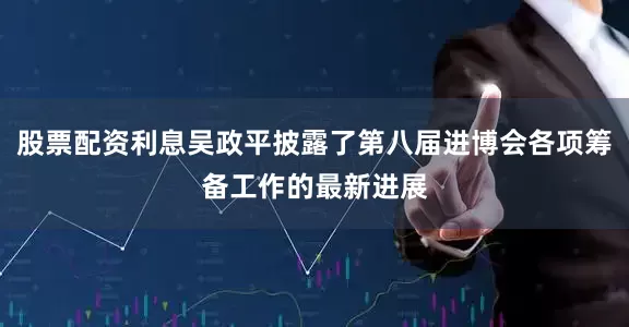 股票配资利息吴政平披露了第八届进博会各项筹备工作的最新进展
