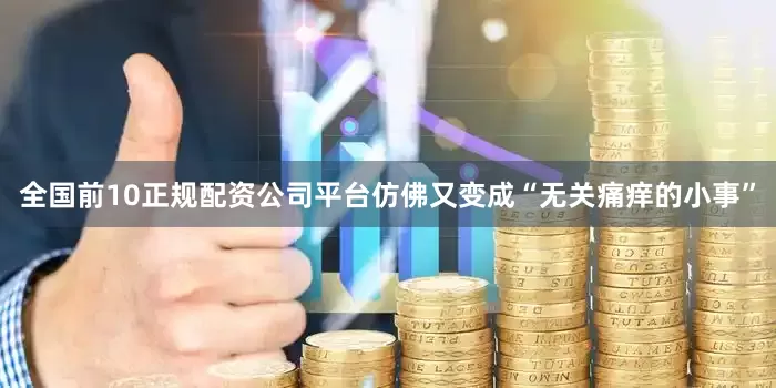 全国前10正规配资公司平台仿佛又变成“无关痛痒的小事”