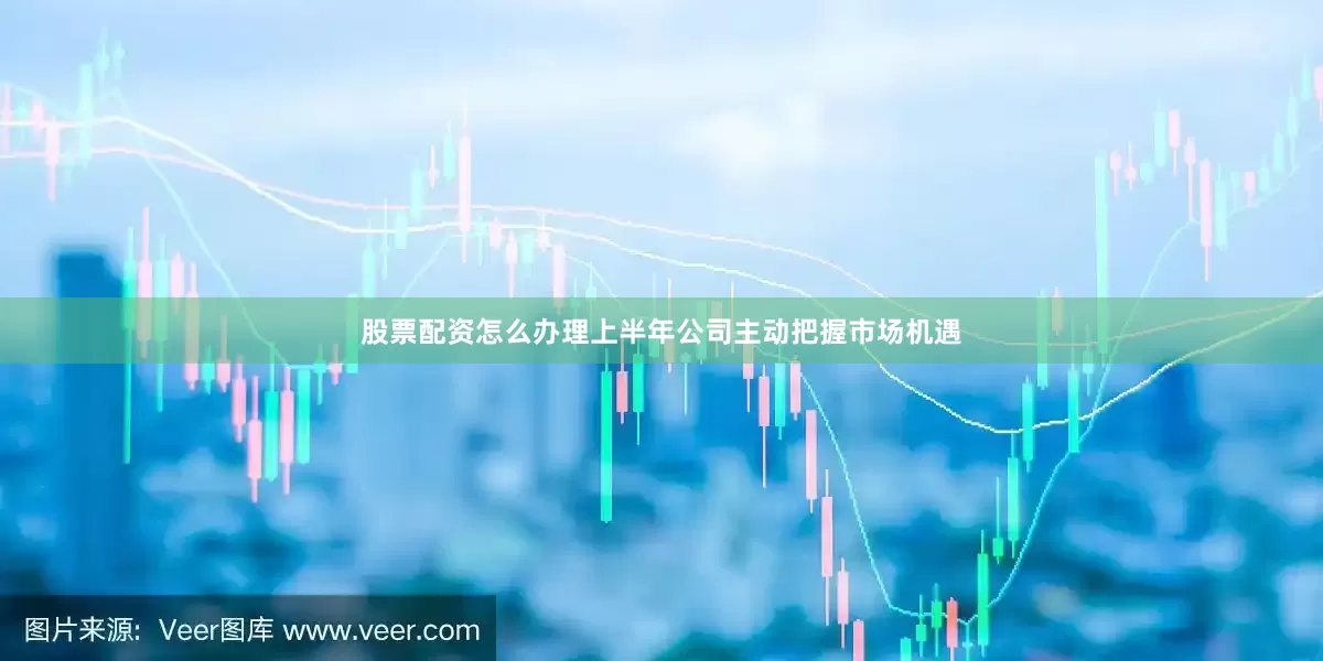 股票配资怎么办理上半年公司主动把握市场机遇