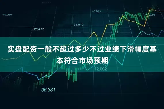 实盘配资一般不超过多少不过业绩下滑幅度基本符合市场预期