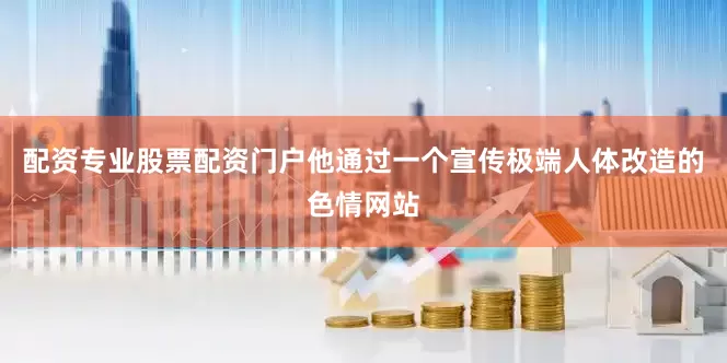 配资专业股票配资门户他通过一个宣传极端人体改造的色情网站