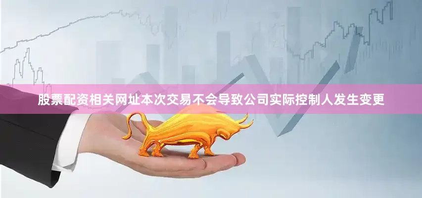 股票配资相关网址本次交易不会导致公司实际控制人发生变更