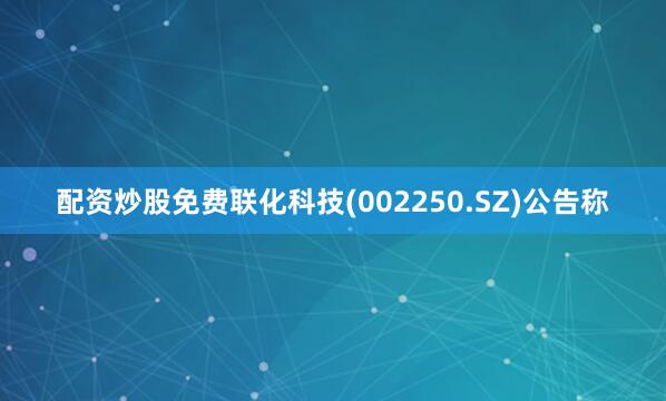 配资炒股免费联化科技(002250.SZ)公告称