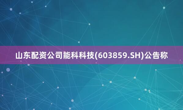 山东配资公司能科科技(603859.SH)公告称
