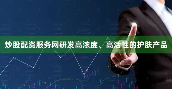 炒股配资服务网研发高浓度、高活性的护肤产品