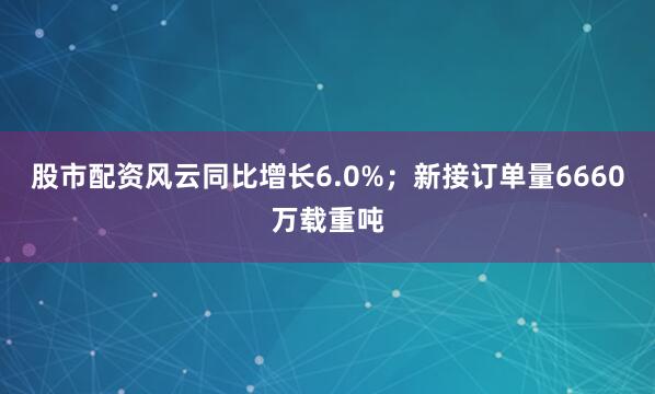 股市配资风云同比增长6.0%；新接订单量6660万载重吨