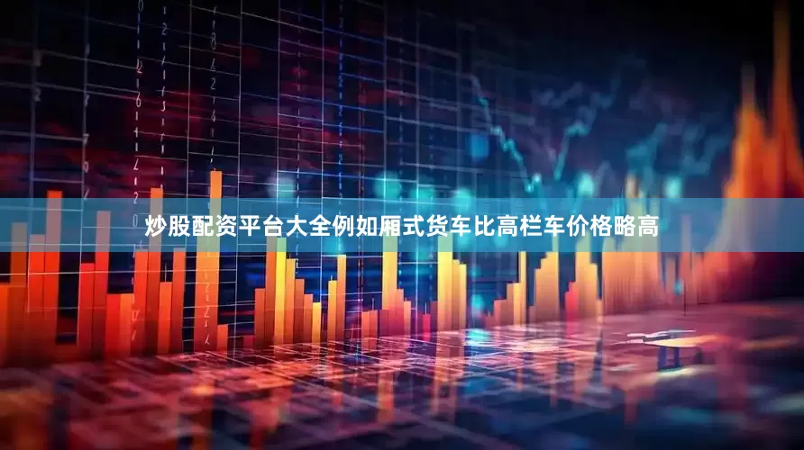 炒股配资平台大全例如厢式货车比高栏车价格略高