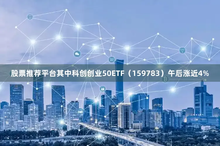 股票推荐平台其中科创创业50ETF（159783）午后涨近4%